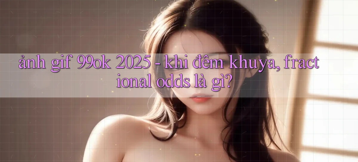ảnh gif 99ok 2025   khi đêm khuya, fractional odds là gì