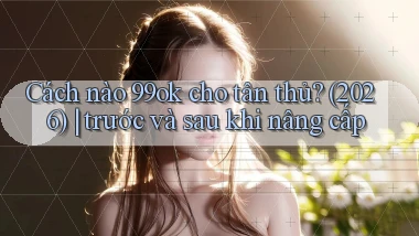 Cách nào 99ok cho tân thủ (2026) trước và sau khi nâng cấp