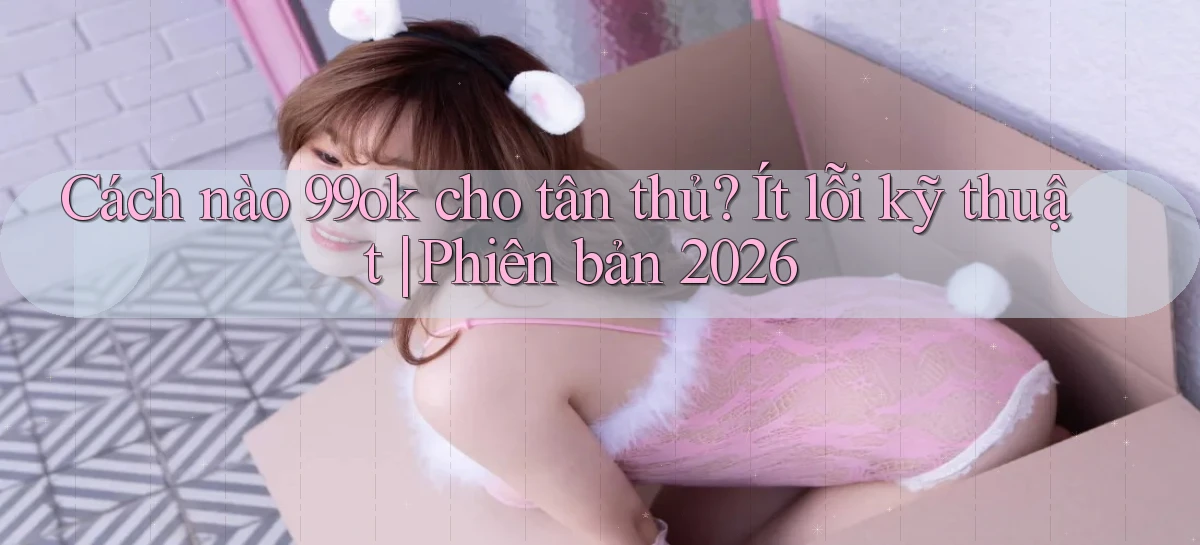 Cách nào 99ok cho tân thủ ít lỗi kỹ thuật phiên bản 2026