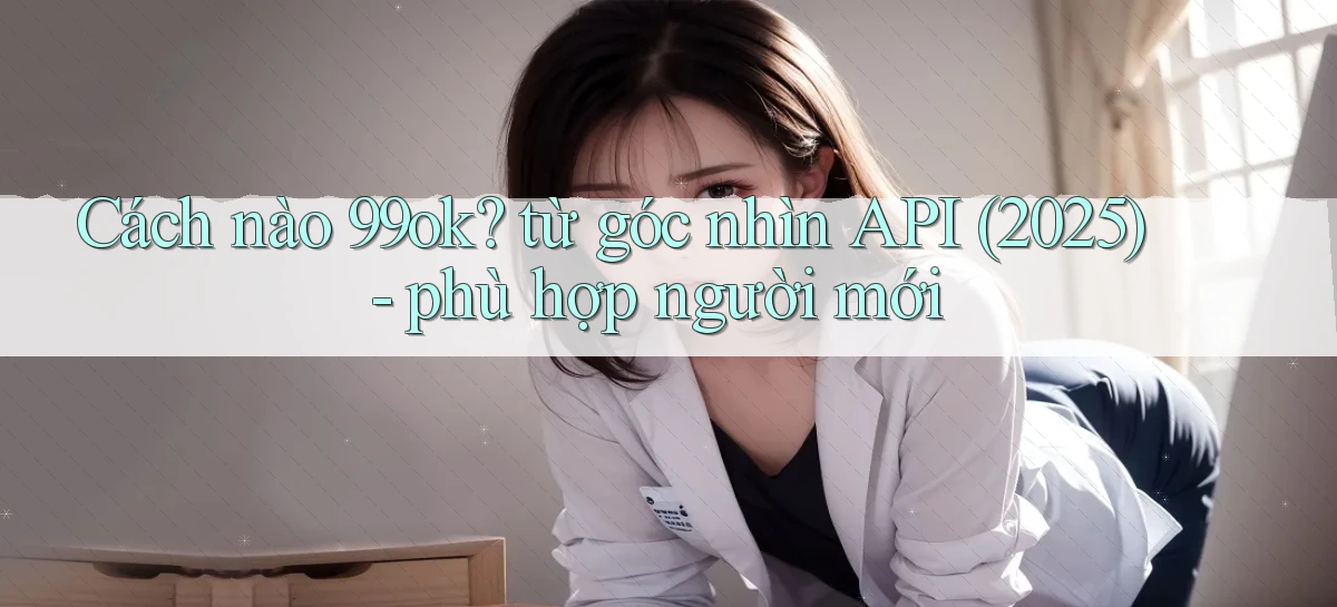 Cách nào 99ok từ góc nhìn API (2025)   phù hợp người mới