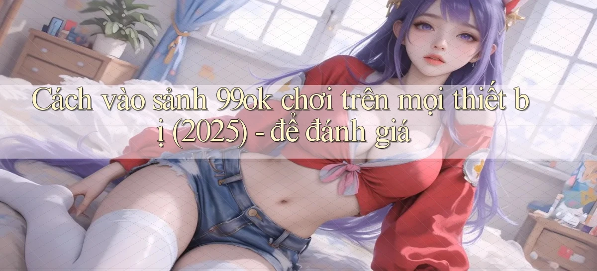 Cách vào sảnh 99ok chơi trên mọi thiết bị (2025)   để đánh giá