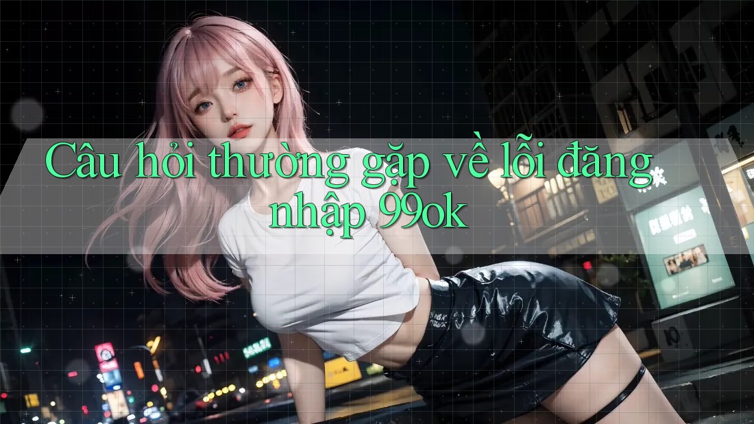 Câu hỏi thường gặp về lỗi đăng nhập 99ok