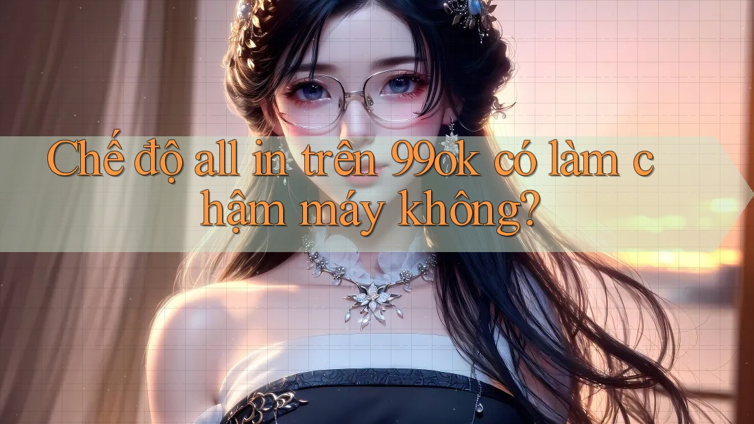 Chế độ all in trên 99ok có làm chậm máy không?