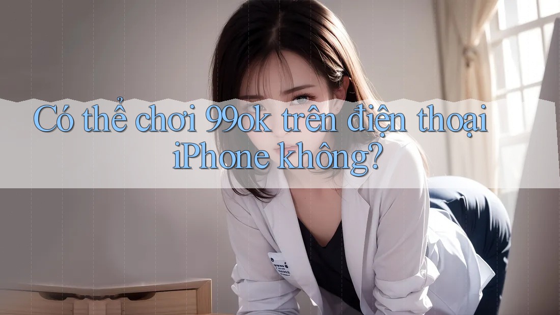 Có thể chơi 99ok trên điện thoại iPhone không?