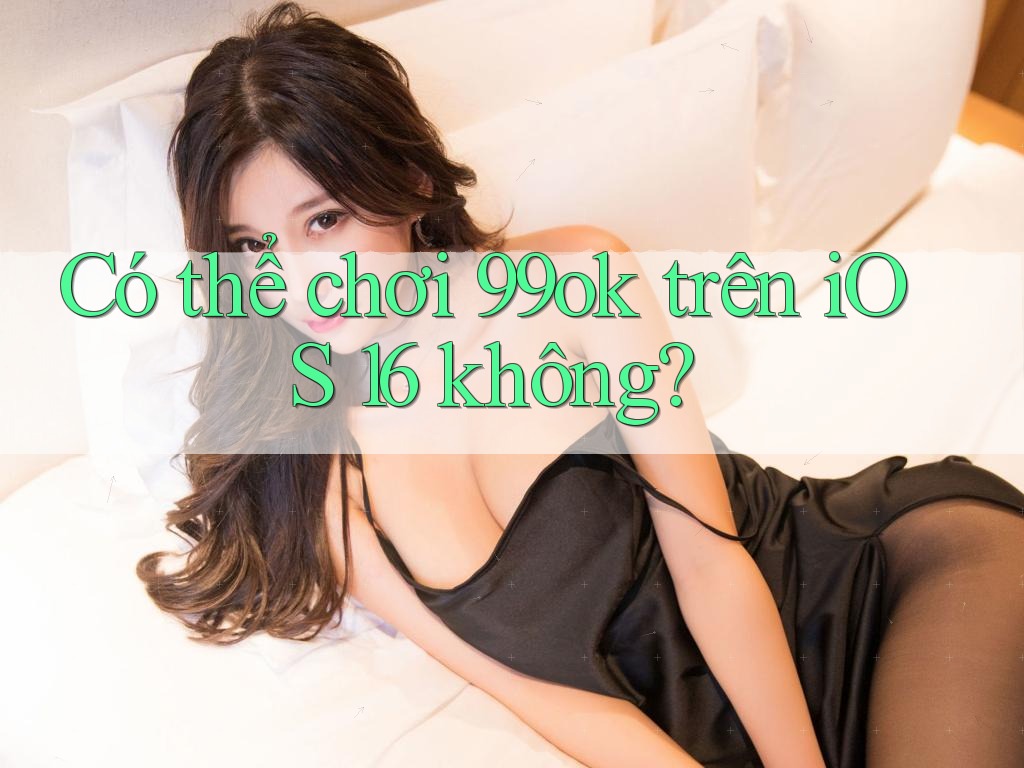 Có thể chơi 99ok trên iOS 16 không?
