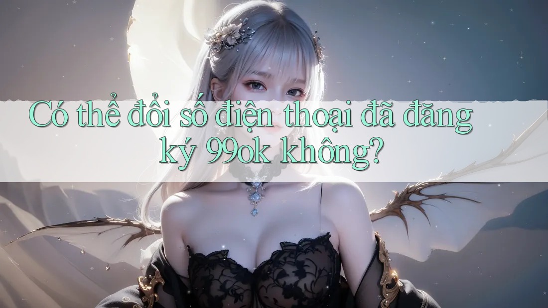 Có thể đổi số điện thoại đã đăng ký 99ok không? Có thể đổi số điện thoại đã đăng ký 99ok không?