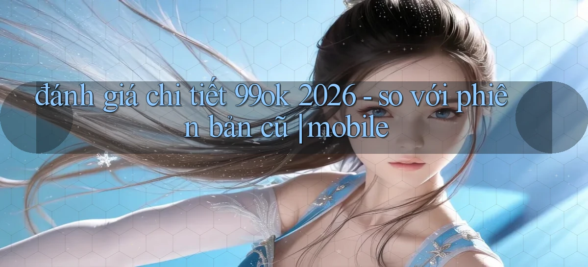 đánh giá chi tiết 99ok 2026   so với phiên bản cũ mobile