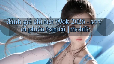 đánh giá chi tiết 99ok 2026   so với phiên bản cũ mobile