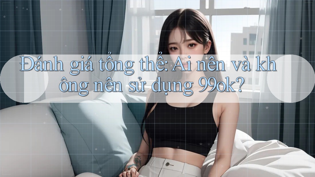 Đánh giá tổng thể: Ai nên và không nên sử dụng 99ok? Đánh giá tổng thể: Ai nên và không nên sử dụng 99ok?