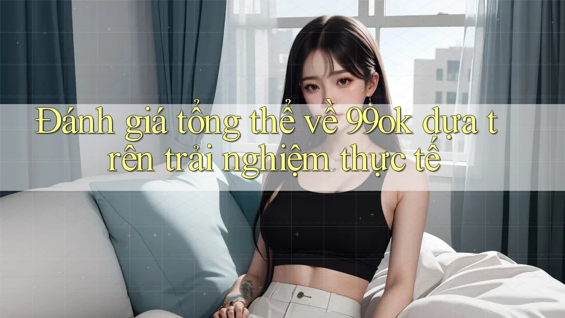 Đánh giá tổng thể về 99ok dựa trên trải nghiệm thực tế Đánh giá tổng thể về 99ok dựa trên trải nghiệm thực tế