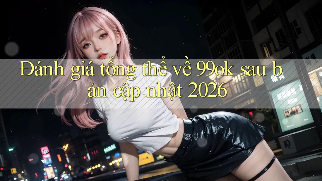 Đánh giá tổng thể về 99ok sau bản cập nhật 2026 Đánh giá tổng thể về 99ok sau bản cập nhật 2026