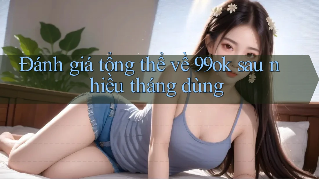 Đánh giá tổng thể về 99ok sau nhiều tháng dùng Đánh giá tổng thể về 99ok sau nhiều tháng dùng