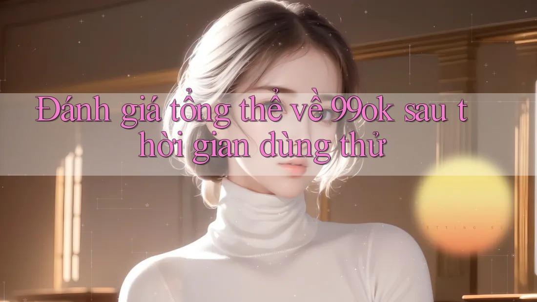 Đánh giá tổng thể về 99ok sau thời gian dùng thử
