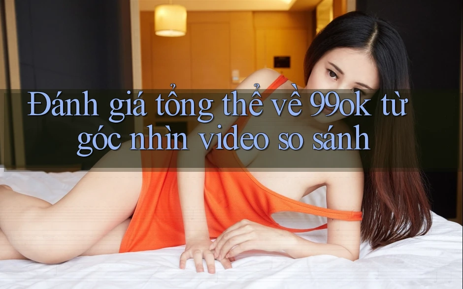 Đánh giá tổng thể về 99ok từ góc nhìn video so sánh