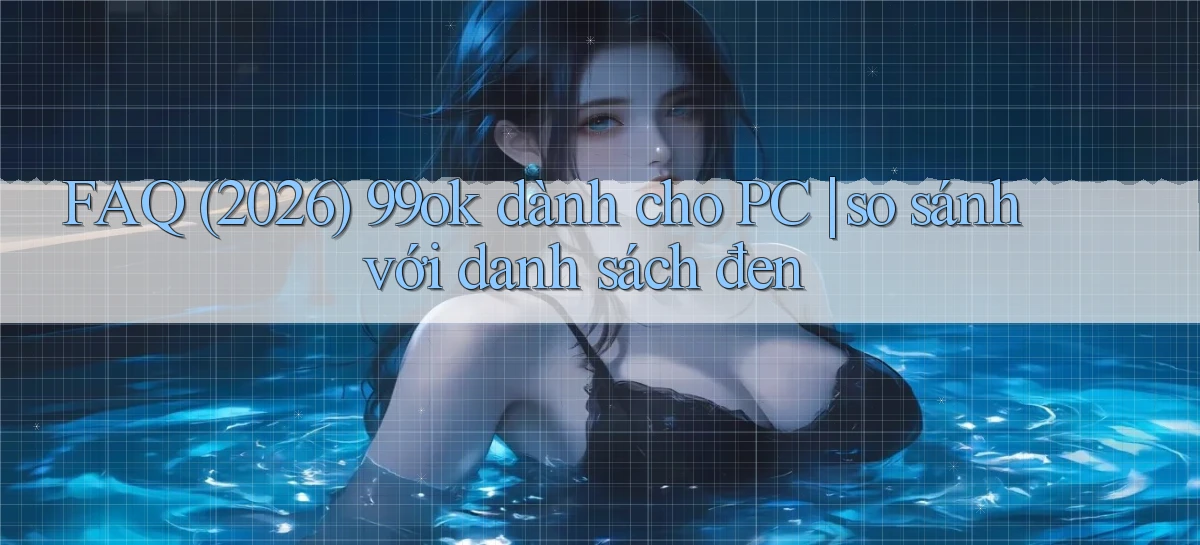 FAQ (2026) 99ok dành cho PC so sánh với danh sách đen