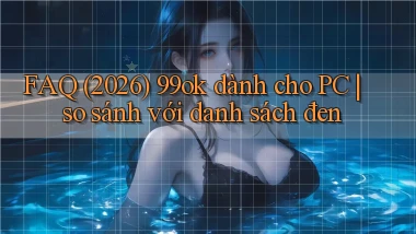 FAQ (2026) 99ok dành cho PC so sánh với danh sách đen