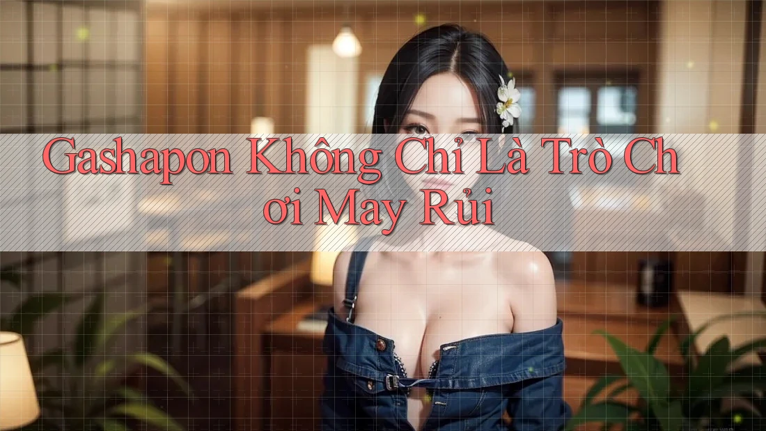 Gashapon không chỉ là trò chơi may rủi Gashapon không chỉ là trò chơi may rủi