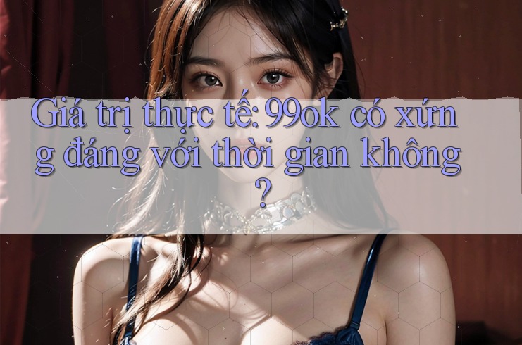 Giá trị thực tế: 99ok có xứng đáng với thời gian không? Giá trị thực tế: 99ok có xứng đáng với thời gian không?