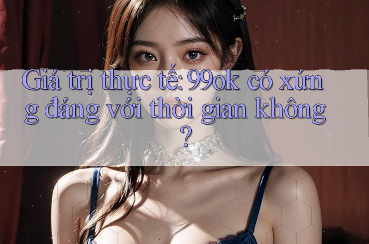 Giá trị thực tế: 99ok có xứng đáng với thời gian không?