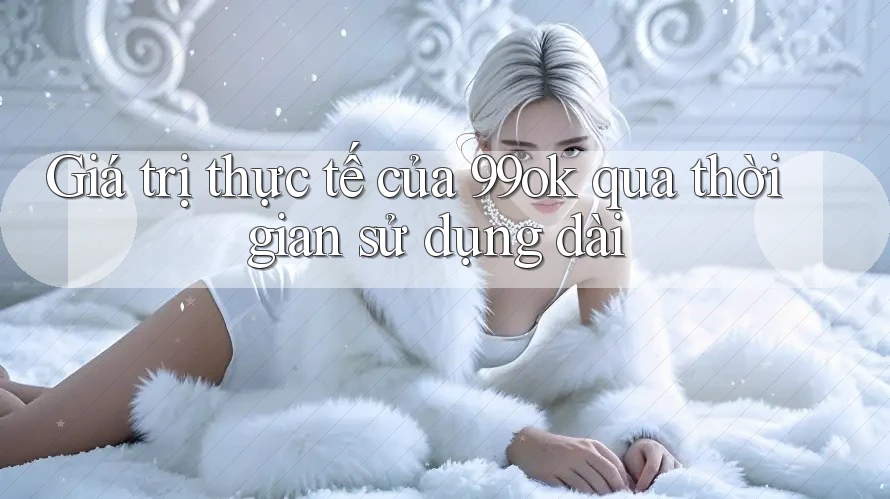 Giá trị thực tế của 99ok qua thời gian sử dụng dài