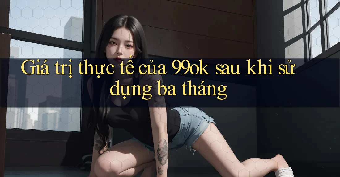Giá trị thực tế của 99ok sau khi sử dụng ba tháng Giá trị thực tế của 99ok sau khi sử dụng ba tháng