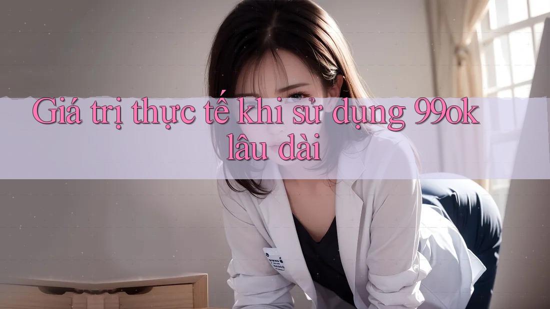 Giá trị thực tế khi sử dụng 99ok lâu dài