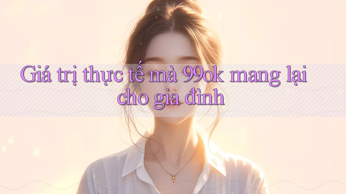 Giá trị thực tế mà 99ok mang lại cho gia đình Giá trị thực tế mà 99ok mang lại cho gia đình