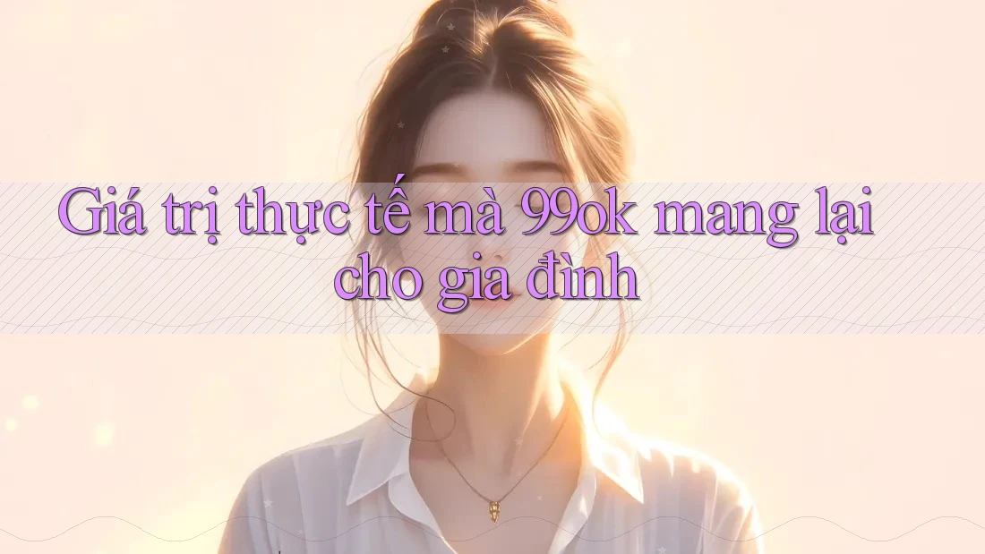 Giá trị thực tế mà 99ok mang lại cho gia đình Giá trị thực tế mà 99ok mang lại cho gia đình