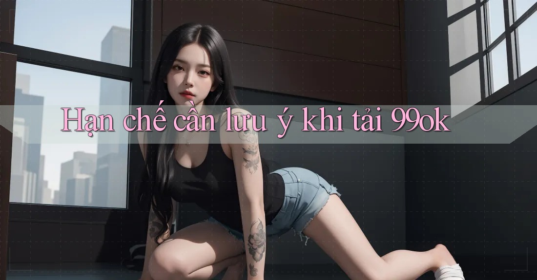 Hạn chế cần lưu ý khi tải 99ok