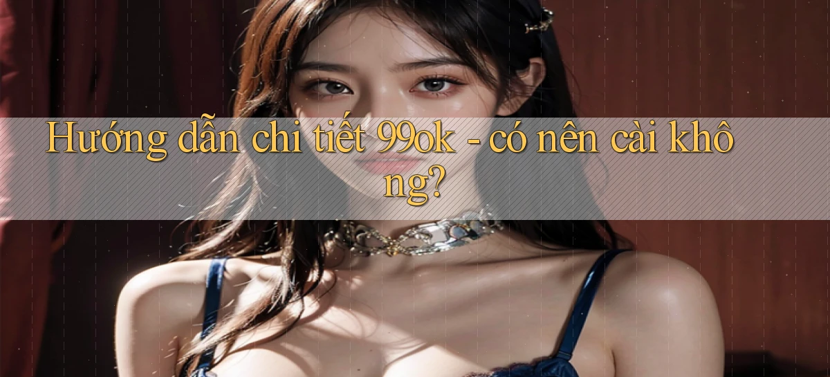 Hướng dẫn chi tiết 99ok   có nên cài không