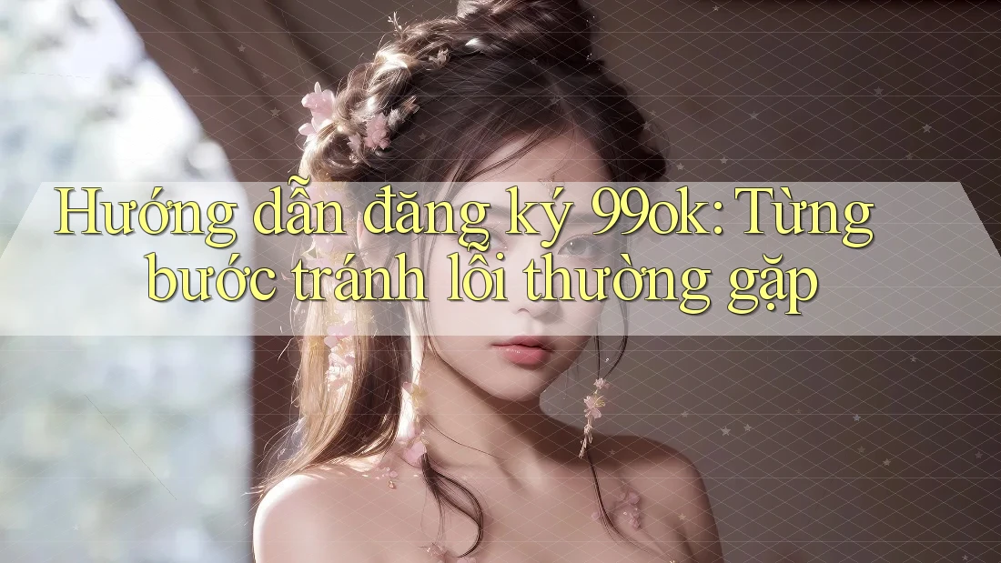 Hướng dẫn đăng ký 99ok: Từng bước tránh lỗi thường gặp