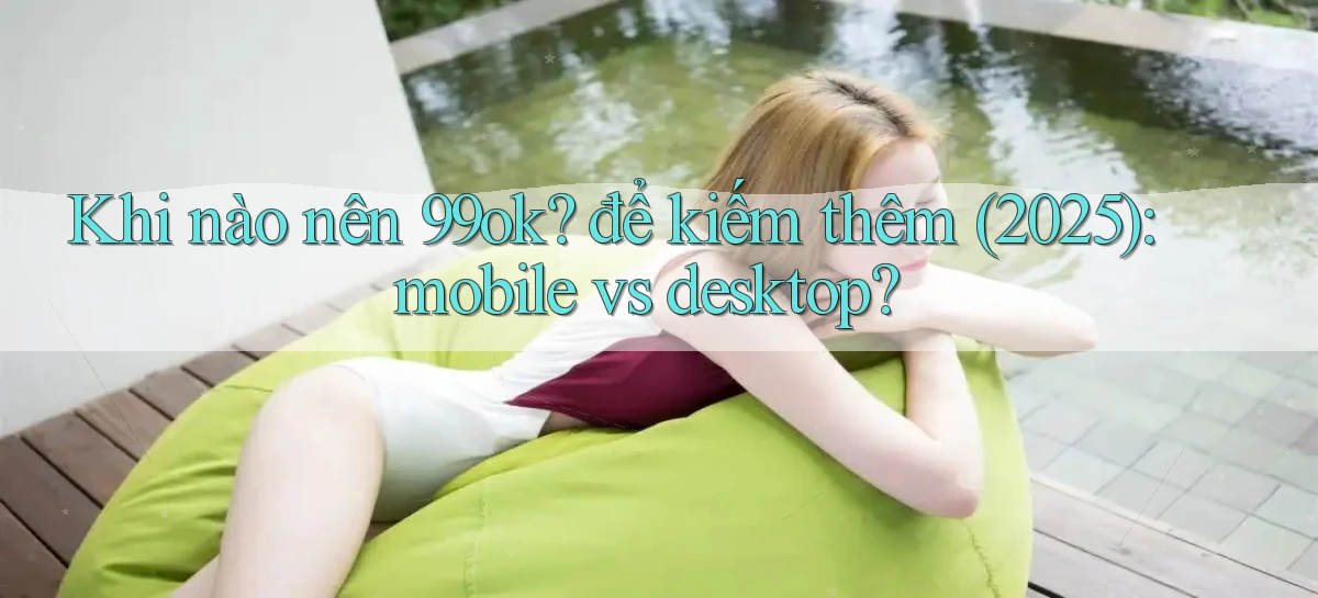 Khi nào nên 99ok để kiếm thêm (2025) mobile vs desktop