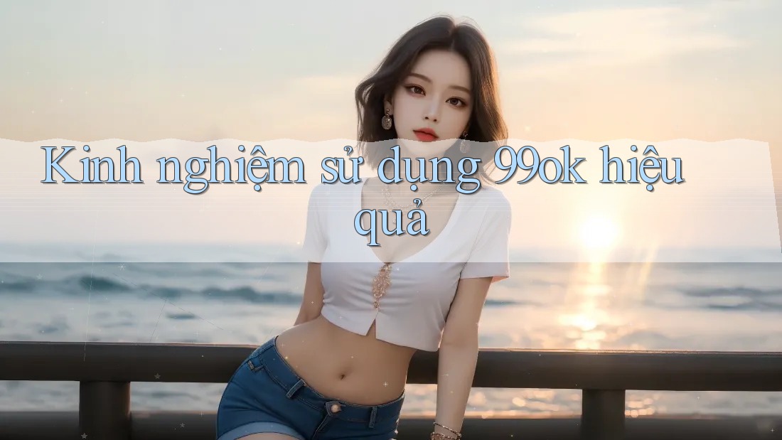 Kinh nghiệm sử dụng 99ok hiệu quả