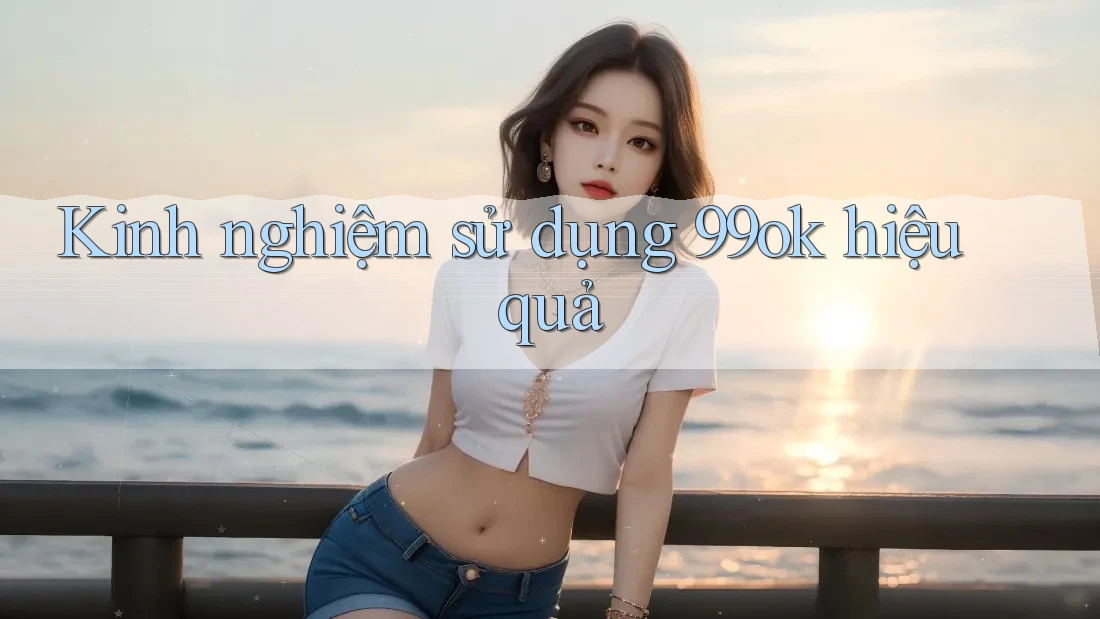 Kinh nghiệm sử dụng 99ok hiệu quả Kinh nghiệm sử dụng 99ok hiệu quả