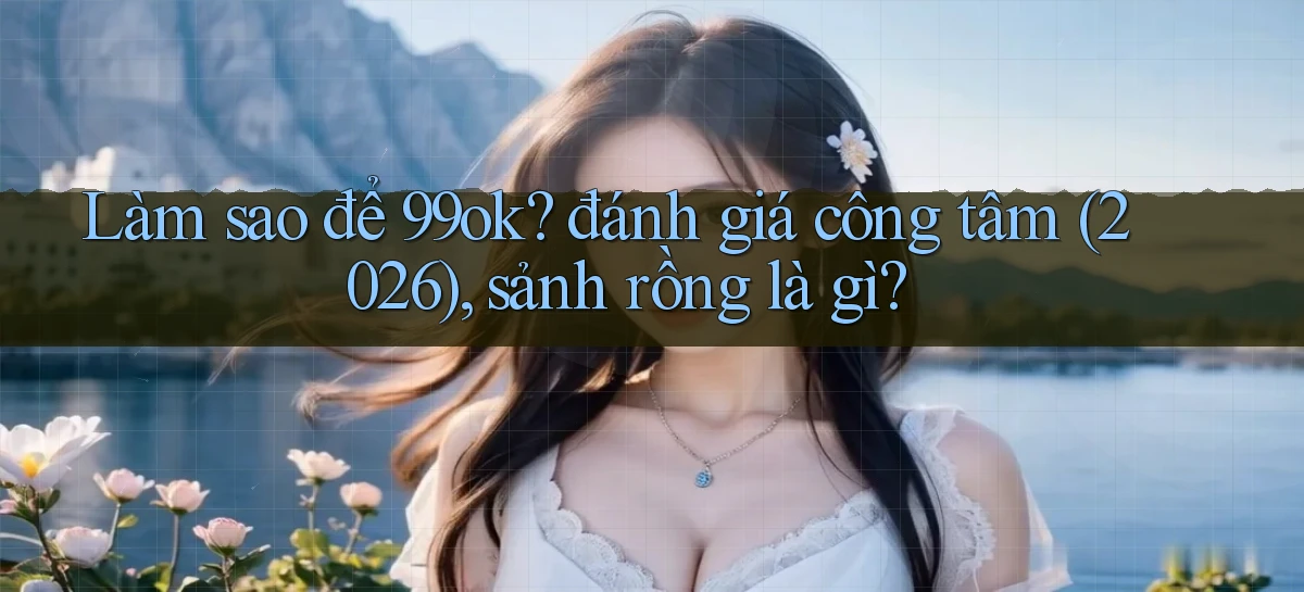 Làm sao để 99ok đánh giá công tâm (2026), sảnh rồng là gì