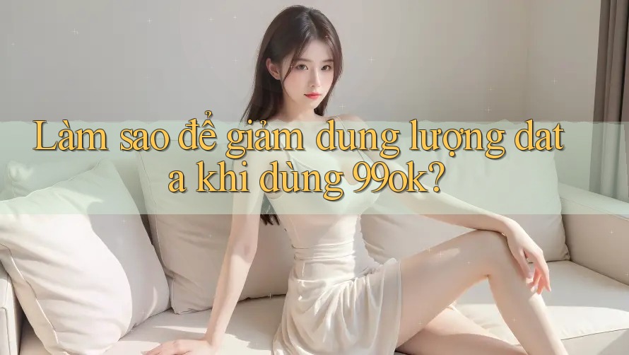 Làm sao để giảm dung lượng data khi dùng 99ok?