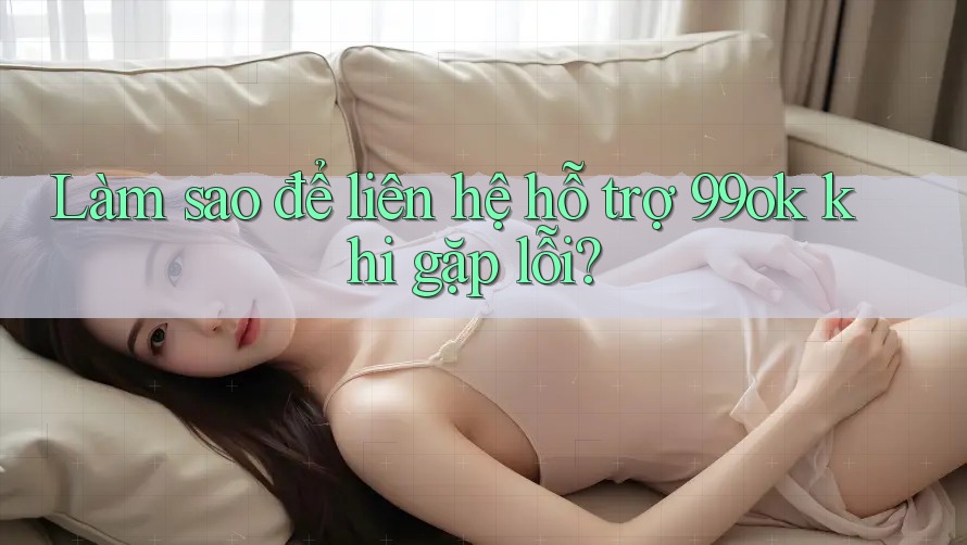 Làm sao để liên hệ hỗ trợ 99ok khi gặp lỗi?