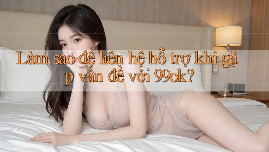 Làm sao để liên hệ hỗ trợ khi gặp vấn đề với 99ok?