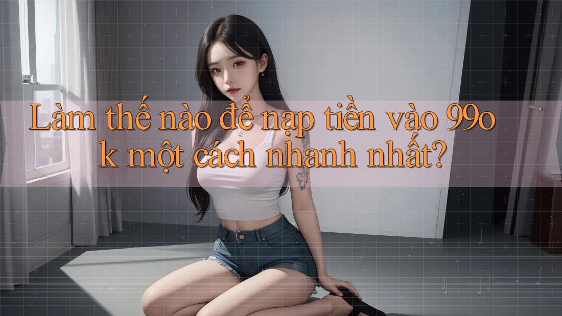 Làm thế nào để nạp tiền vào 99ok một cách nhanh nhất?