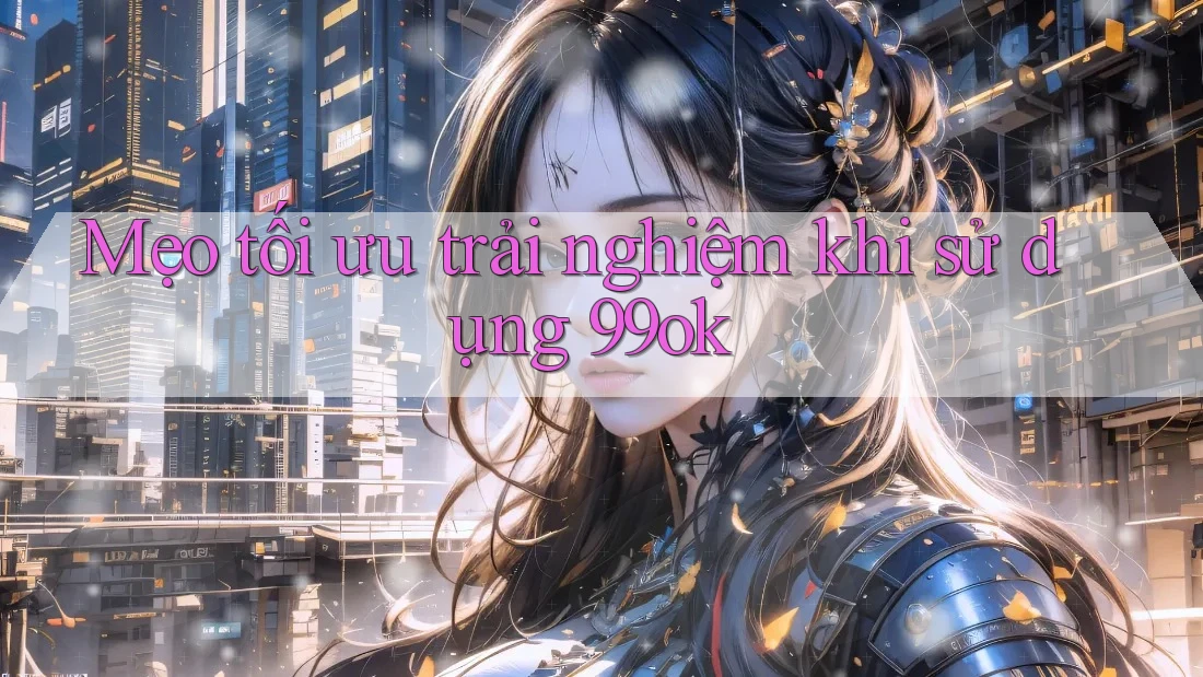 Mẹo tối ưu trải nghiệm khi sử dụng 99ok Mẹo tối ưu trải nghiệm khi sử dụng 99ok
