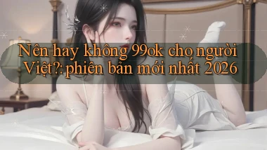 Nên hay không 99ok cho người Việt phiên bản mới nhất 2026