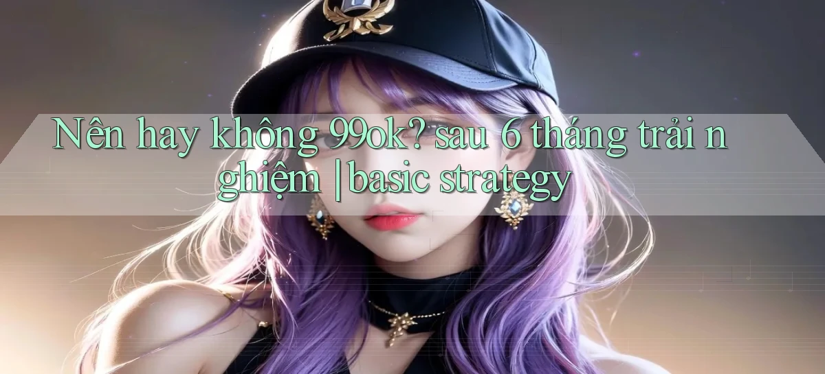 Nên hay không 99ok sau 6 tháng trải nghiệm basic strategy