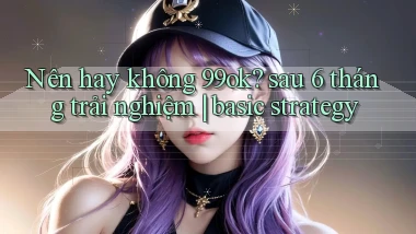 Nên hay không 99ok sau 6 tháng trải nghiệm basic strategy