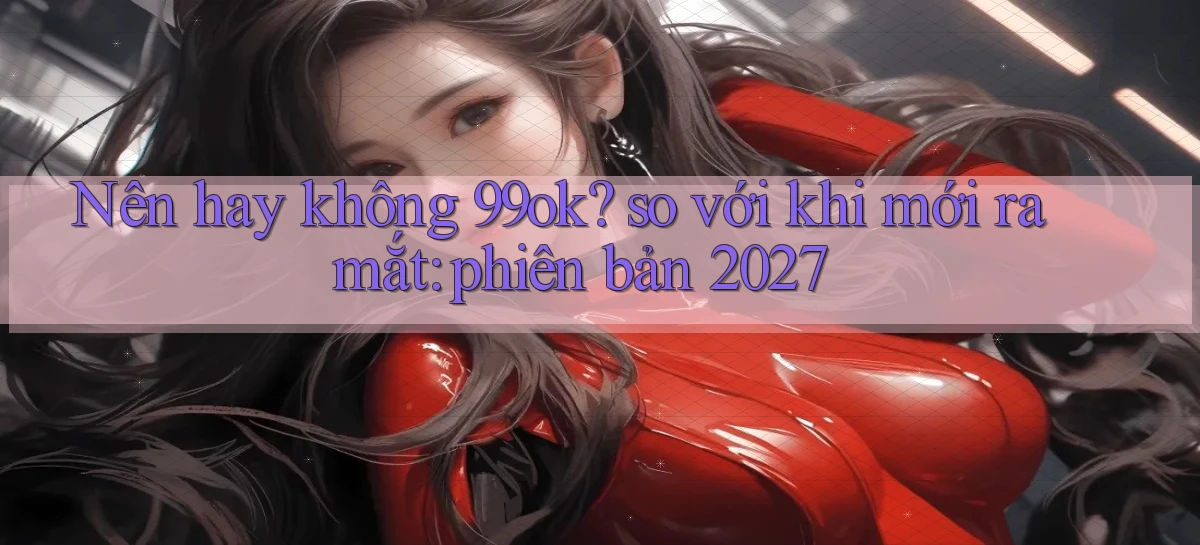 Nên hay không 99ok so với khi mới ra mắt phiên bản 2027
