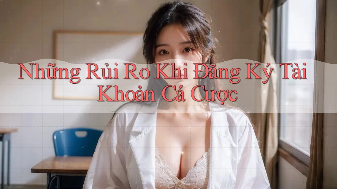Những Rủi Ro Khi Đăng Ký Tài Khoản Cá Cược