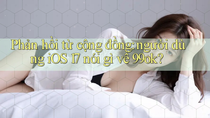 Phản hồi từ cộng đồng: người dùng iOS 17 nói gì về 99ok? Phản hồi từ cộng đồng: người dùng iOS 17 nói gì về 99ok?