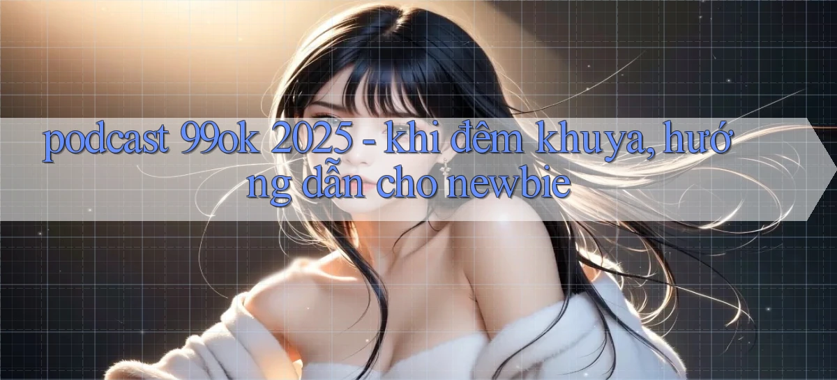 podcast 99ok 2025   khi đêm khuya, hướng dẫn cho newbie