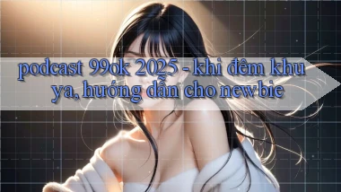 podcast 99ok 2025   khi đêm khuya, hướng dẫn cho newbie