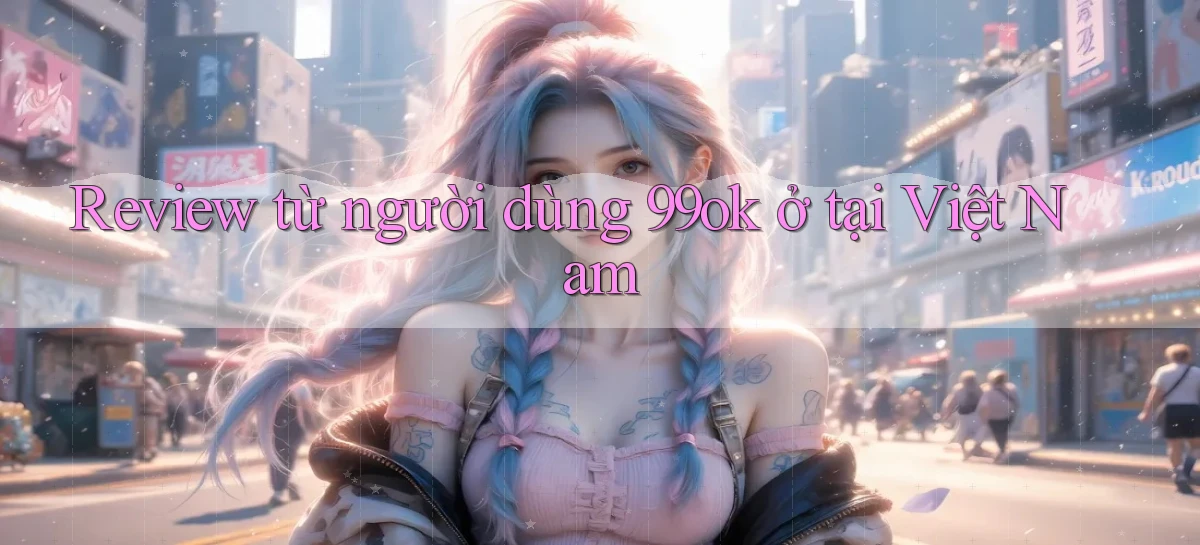 Review từ người dùng 99ok ở tại Việt Nam