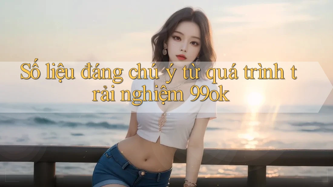 Số liệu đáng chú ý từ quá trình trải nghiệm 99ok Số liệu đáng chú ý từ quá trình trải nghiệm 99ok